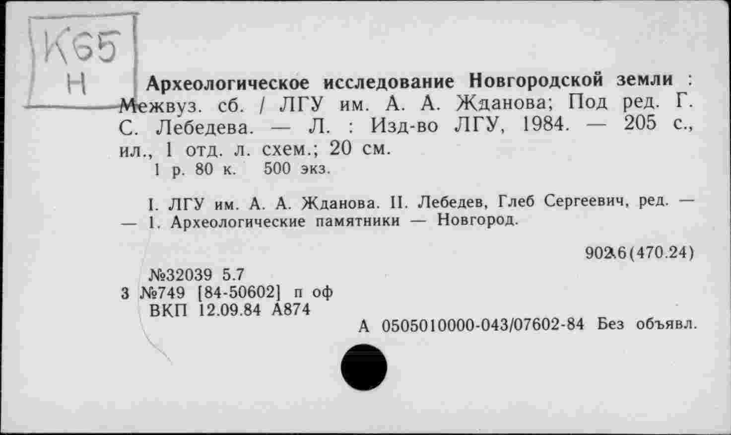 ﻿Археологическое исследование Новгородской земли : Межвуз. сб. / ЛГУ им. А. А. Жданова; Под ред. Г. С. Лебедева. — Л. Изд-во ЛГУ, 1984. — 205 с., ил., 1 отд. л. схем.; 20 см.
р. 80 к. 500 экз.
ЛГУ им. А. А. Жданова. II. Лебедев, Глеб Сергеевич, ред. — 1. Археологические памятники — Новгород.
I.
902^6(470.24)
№32039 5.7
3 №749 [84-50602] п оф ВКП 12.09.84 А874
А 0505010000-043/07602-84 Без объявл.